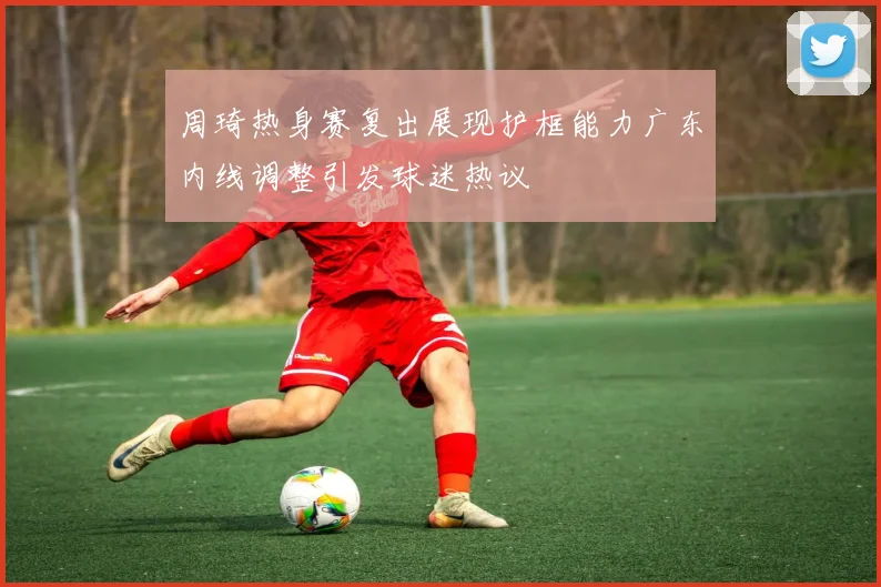 周琦热身赛复出展现护框能力广东内线调整引发球迷热议