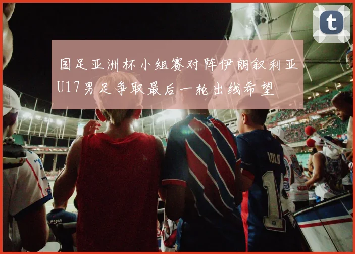 国足亚洲杯小组赛对阵伊朗叙利亚U17男足争取最后一轮出线希望