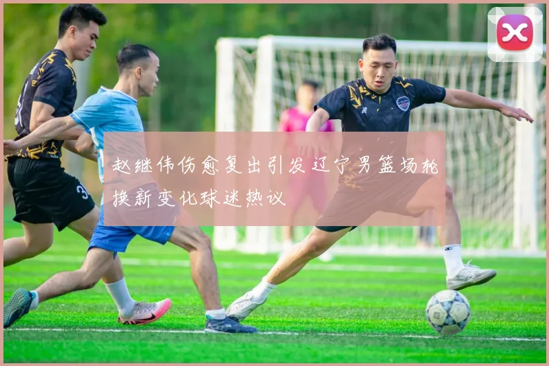 赵继伟伤愈复出引发辽宁男篮场轮换新变化球迷热议